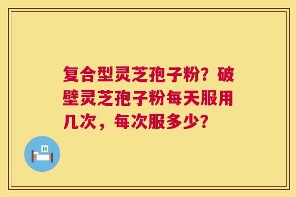 复合型灵芝孢子粉？破壁灵芝孢子粉每天服用几次，每次服多少？  第1张