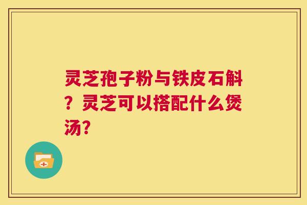 灵芝孢子粉与铁皮石斛?灵芝可以搭配什么煲汤? 第1张 灵芝孢子粉与铁皮石斛?灵芝可以搭配什么煲汤? 第1张