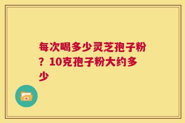 每次喝多少灵芝孢子粉?10克孢子粉大约多少 第1张 每次喝多少灵芝孢子粉?10克孢子粉大约多少 第1张