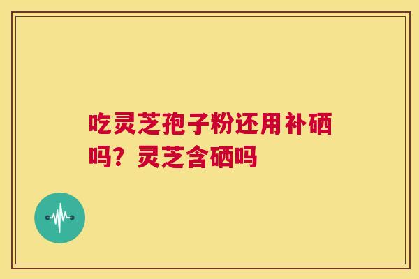 吃灵芝孢子粉还用补硒吗?灵芝含硒吗 第1张 吃灵芝孢子粉还用补硒吗?灵芝含硒吗 第1张