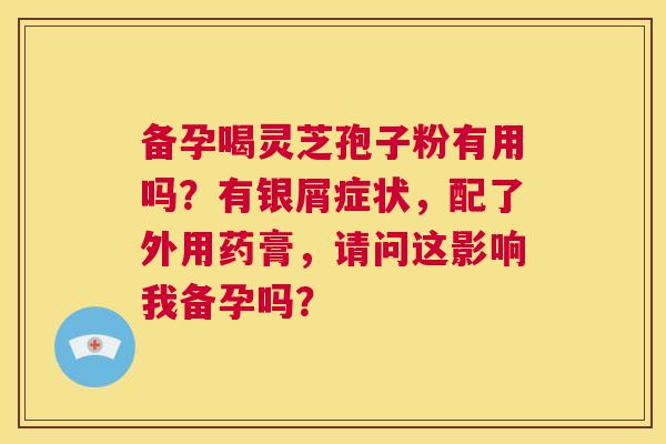 备孕喝灵芝孢子粉有用吗？有银屑症状，配了外用药膏，请问这影响我备孕吗？  第1张