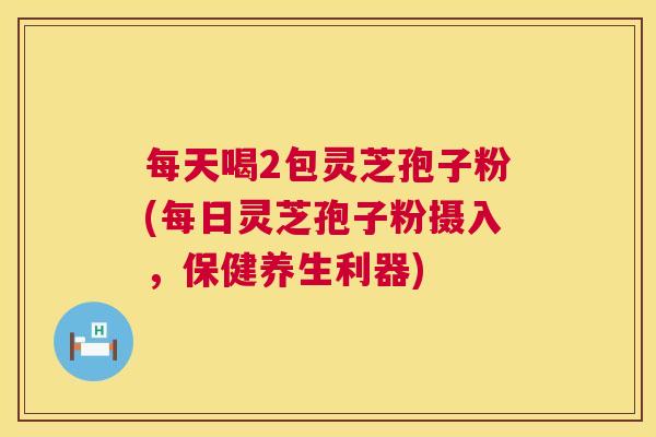 每天喝2包灵芝孢子粉(每日灵芝孢子粉摄入,保健养生利器) 第1张 每天喝2包灵芝孢子粉(每日灵芝孢子粉摄入,保健养生利器) 第1张