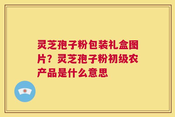 灵芝孢子粉包装礼盒图片?灵芝孢子粉初级农产品是什么意思 第1张 灵芝孢子粉包装礼盒图片?灵芝孢子粉初级农产品是什么意思 第1张