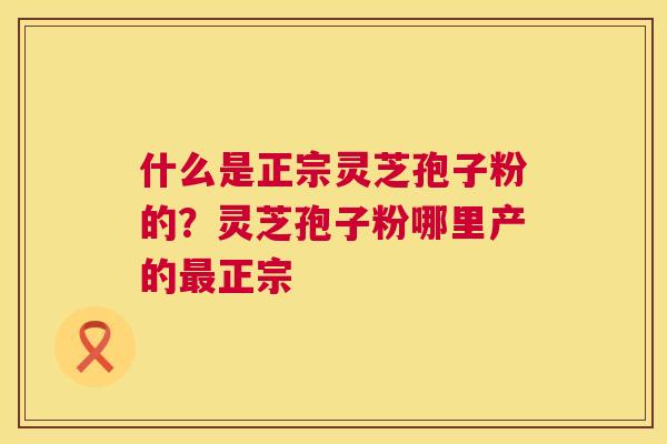 什么是正宗灵芝孢子粉的？灵芝孢子粉哪里产的最正宗  第1张