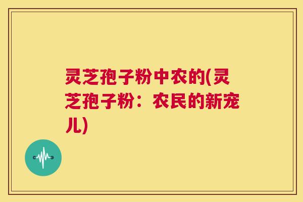 灵芝孢子粉中农的(灵芝孢子粉:农民的新宠儿) 第1张 灵芝孢子粉中农的(灵芝孢子粉:农民的新宠儿) 第1张