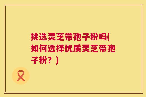 挑选灵芝带孢子粉吗(如何选择优质灵芝带孢子粉?) 第1张 挑选灵芝带孢子粉吗(如何选择优质灵芝带孢子粉?) 第1张