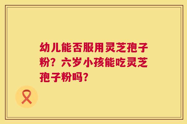 幼儿能否服用灵芝孢子粉?六岁小孩能吃灵芝孢子粉吗? 第1张 幼儿能否服用灵芝孢子粉?六岁小孩能吃灵芝孢子粉吗? 第1张
