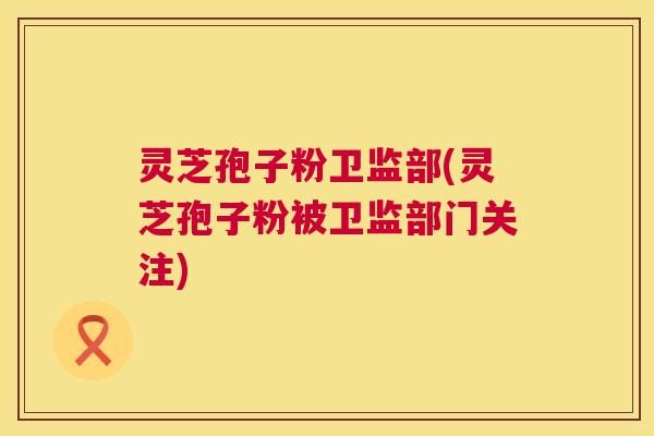 灵芝孢子粉卫监部(灵芝孢子粉被卫监部门关注) 第1张 灵芝孢子粉卫监部(灵芝孢子粉被卫监部门关注) 第1张