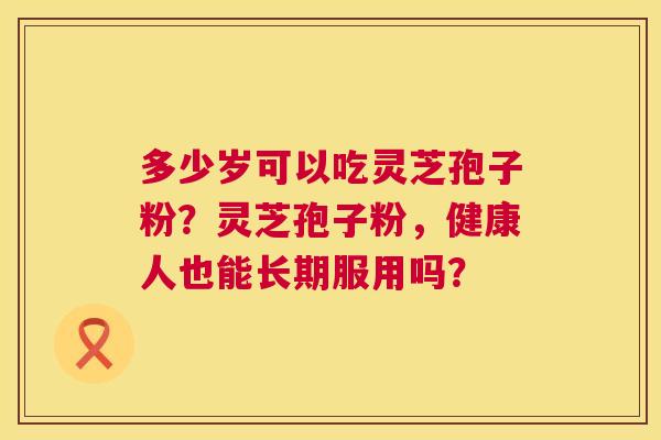 多少岁可以吃灵芝孢子粉?灵芝孢子粉,健康人也能长期服用吗? 第1张 多少岁可以吃灵芝孢子粉?灵芝孢子粉,健康人也能长期服用吗? 第1张
