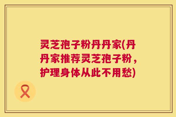 灵芝孢子粉丹丹家(丹丹家推荐灵芝孢子粉，护理身体从此不用愁)  第1张
