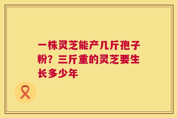 一株灵芝能产几斤孢子粉？三斤重的灵芝要生长多少年  第1张