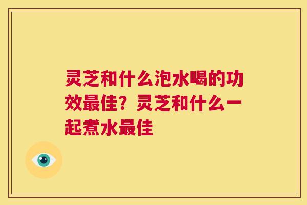 灵芝和什么泡水喝的功效最佳?灵芝和什么一起煮水最佳 第1张 灵芝和什么泡水喝的功效最佳?灵芝和什么一起煮水最佳 第1张