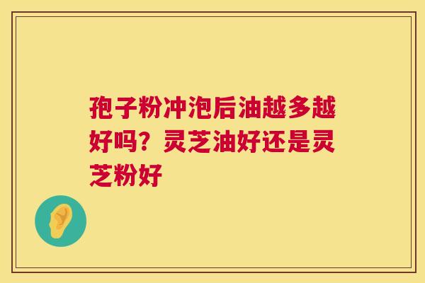 孢子粉冲泡后油越多越好吗？灵芝油好还是灵芝粉好  第1张
