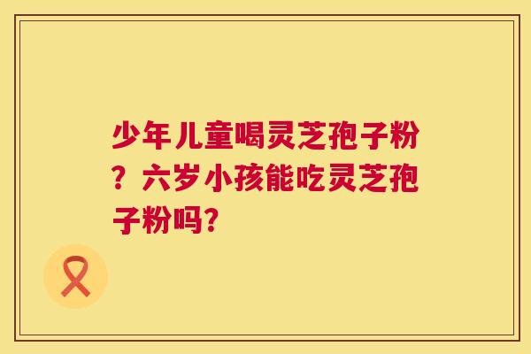 少年儿童喝灵芝孢子粉？六岁小孩能吃灵芝孢子粉吗？  第1张