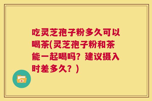 吃灵芝孢子粉多久可以喝茶(灵芝孢子粉和茶能一起喝吗？建议摄入时差多久？)  第1张