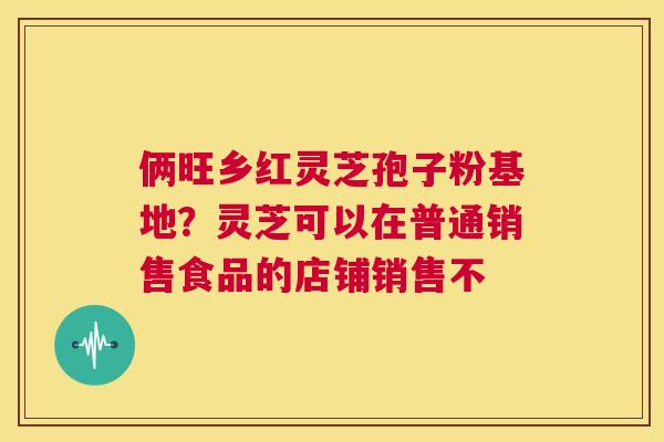 俩旺乡红灵芝孢子粉基地?灵芝可以在普通销售食品的店铺销售不 第1张 俩旺乡红灵芝孢子粉基地?灵芝可以在普通销售食品的店铺销售不 第1张