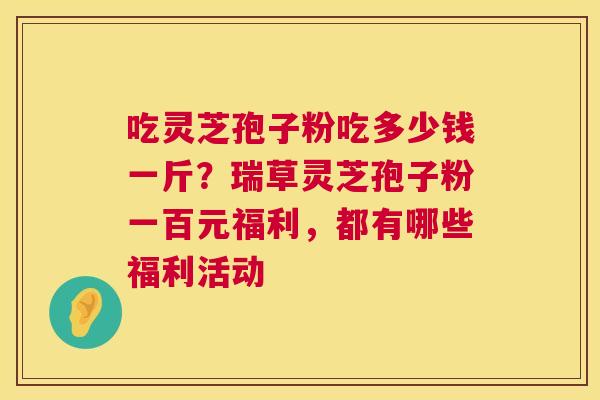 吃灵芝孢子粉吃多少钱一斤?瑞草灵芝孢子粉一百元福利,都有哪些福利活动 第1张 吃灵芝孢子粉吃多少钱一斤?瑞草灵芝孢子粉一百元福利,都有哪些福利活动 第1张