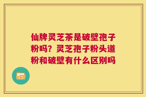 仙牌灵芝茶是破壁孢子粉吗?灵芝孢子粉头道粉和破壁有什么区别吗 第1张 仙牌灵芝茶是破壁孢子粉吗?灵芝孢子粉头道粉和破壁有什么区别吗 第1张
