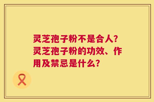 灵芝孢子粉不是合人?灵芝孢子粉的功效、作用及禁忌是什么? 第1张 灵芝孢子粉不是合人?灵芝孢子粉的功效、作用及禁忌是什么? 第1张