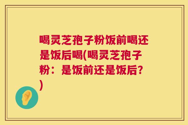 喝灵芝孢子粉饭前喝还是饭后喝(喝灵芝孢子粉:是饭前还是饭后?) 第1张 喝灵芝孢子粉饭前喝还是饭后喝(喝灵芝孢子粉:是饭前还是饭后?) 第1张