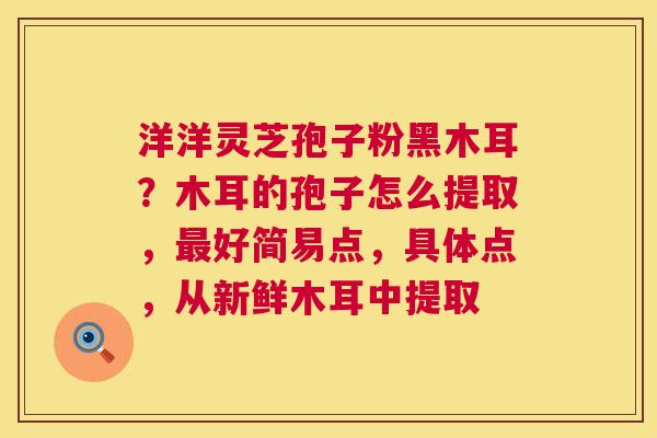 洋洋灵芝孢子粉黑木耳?木耳的孢子怎么提取,最好简易点,具体点,从新鲜木耳中提取 第1张 洋洋灵芝孢子粉黑木耳?木耳的孢子怎么提取,最好简易点,具体点,从新鲜木耳中提取 第1张