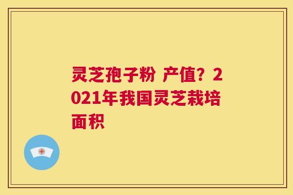 灵芝孢子粉 产值?2021年我国灵芝栽培面积 第1张 灵芝孢子粉 产值?2021年我国灵芝栽培面积 第1张