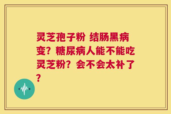 灵芝孢子粉 结肠黑病变?糖尿病人能不能吃灵芝粉?会不会太补了? 第1张 灵芝孢子粉 结肠黑病变?糖尿病人能不能吃灵芝粉?会不会太补了? 第1张