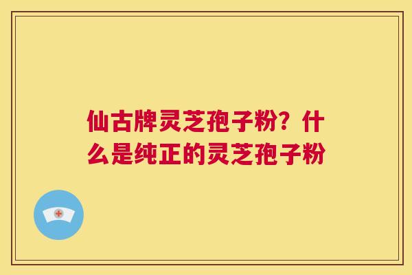仙古牌灵芝孢子粉?什么是纯正的灵芝孢子粉 第1张 仙古牌灵芝孢子粉?什么是纯正的灵芝孢子粉 第1张