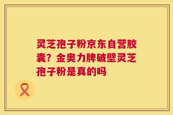 灵芝孢子粉京东自营胶囊?金奥力牌破壁灵芝孢子粉是真的吗 第1张 灵芝孢子粉京东自营胶囊?金奥力牌破壁灵芝孢子粉是真的吗 第1张