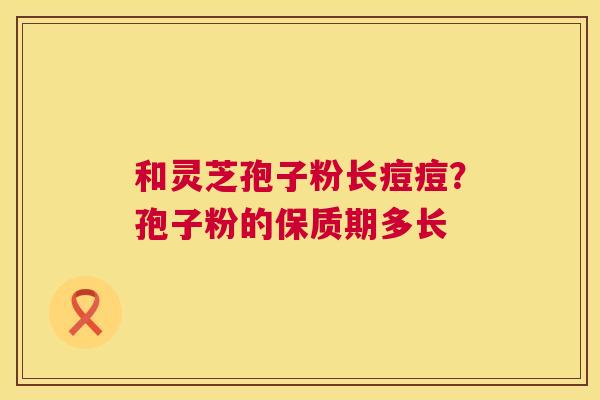 和灵芝孢子粉长痘痘?孢子粉的保质期多长 第1张 和灵芝孢子粉长痘痘?孢子粉的保质期多长 第1张