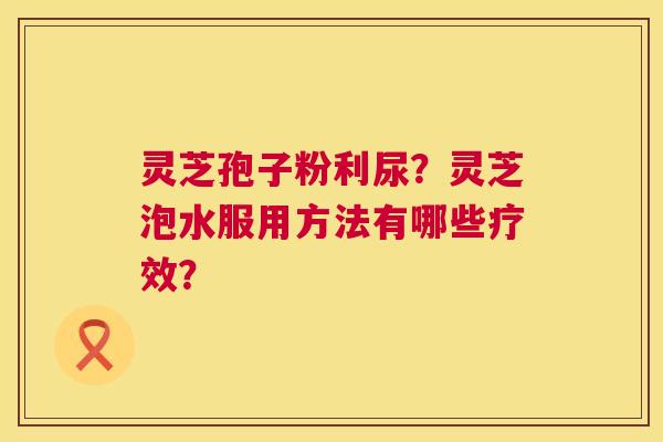 灵芝孢子粉利尿?灵芝泡水服用方法有哪些疗效? 第1张 灵芝孢子粉利尿?灵芝泡水服用方法有哪些疗效? 第1张