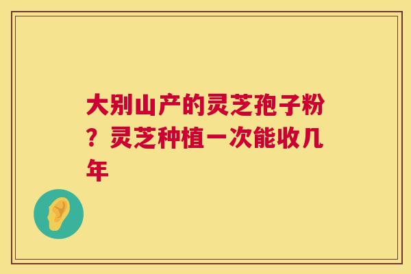 大别山产的灵芝孢子粉?灵芝种植一次能收几年 第1张 大别山产的灵芝孢子粉?灵芝种植一次能收几年 第1张
