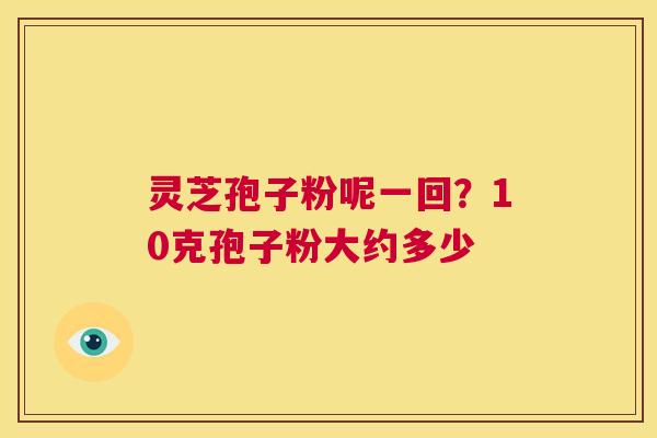 灵芝孢子粉呢一回?10克孢子粉大约多少 第1张 灵芝孢子粉呢一回?10克孢子粉大约多少 第1张