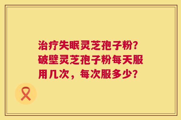 治疗失眠灵芝孢子粉?破壁灵芝孢子粉每天服用几次,每次服多少? 第1张 治疗失眠灵芝孢子粉?破壁灵芝孢子粉每天服用几次,每次服多少? 第1张