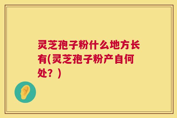 灵芝孢子粉什么地方长有(灵芝孢子粉产自何处?) 第1张 灵芝孢子粉什么地方长有(灵芝孢子粉产自何处?) 第1张