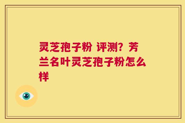 灵芝孢子粉 评测?芳兰名叶灵芝孢子粉怎么样 第1张 灵芝孢子粉 评测?芳兰名叶灵芝孢子粉怎么样 第1张