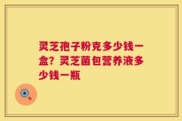 灵芝孢子粉克多少钱一盒？灵芝菌包营养液多少钱一瓶  第1张