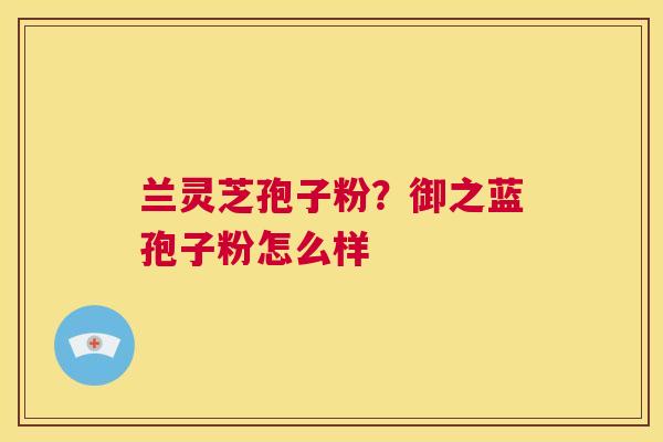 兰灵芝孢子粉？御之蓝孢子粉怎么样  第1张