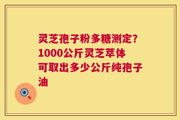 灵芝孢子粉多糖测定？1000公斤灵芝萃体可取出多少公斤纯孢子油  第1张