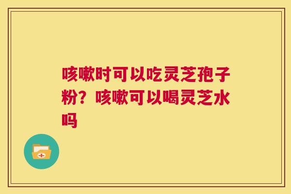 咳嗽时可以吃灵芝孢子粉？咳嗽可以喝灵芝水吗  第1张