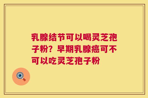 乳腺结节可以喝灵芝孢子粉？早期乳腺癌可不可以吃灵芝孢子粉  第1张