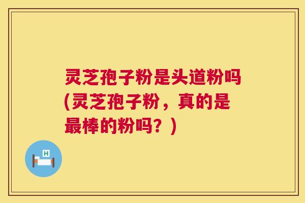 灵芝孢子粉是头道粉吗(灵芝孢子粉,真的是最棒的粉吗?) 第1张 灵芝孢子粉是头道粉吗(灵芝孢子粉,真的是最棒的粉吗?) 第1张