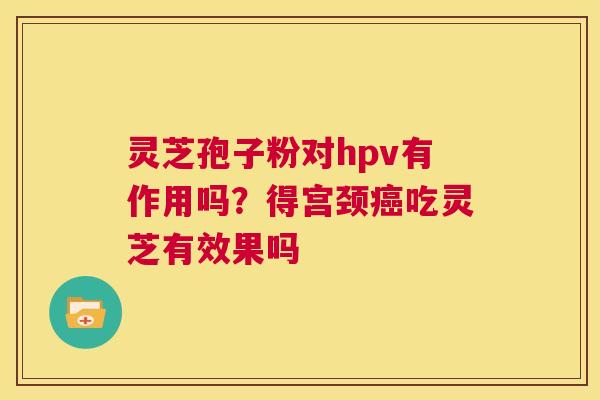 灵芝孢子粉对hpv有作用吗?得宫颈癌吃灵芝有效果吗 第1张 灵芝孢子粉对hpv有作用吗?得宫颈癌吃灵芝有效果吗 第1张