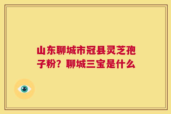 山东聊城市冠县灵芝孢子粉？聊城三宝是什么  第1张