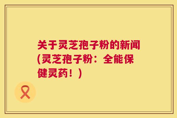 关于灵芝孢子粉的新闻(灵芝孢子粉：全能保健灵药！)  第1张