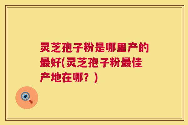 灵芝孢子粉是哪里产的最好(灵芝孢子粉最佳产地在哪?) 第1张 灵芝孢子粉是哪里产的最好(灵芝孢子粉最佳产地在哪?) 第1张