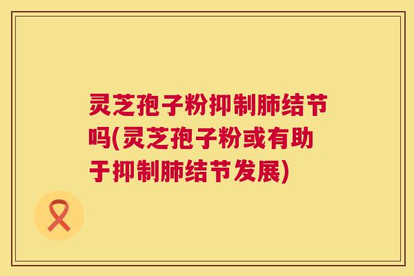 灵芝孢子粉抑制肺结节吗(灵芝孢子粉或有助于抑制肺结节发展) 第1张 灵芝孢子粉抑制肺结节吗(灵芝孢子粉或有助于抑制肺结节发展) 第1张