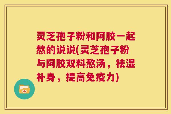 灵芝孢子粉和阿胶一起熬的说说(灵芝孢子粉与阿胶双料熬汤,祛湿补身,提高免疫力) 第1张 灵芝孢子粉和阿胶一起熬的说说(灵芝孢子粉与阿胶双料熬汤,祛湿补身,提高免疫力) 第1张
