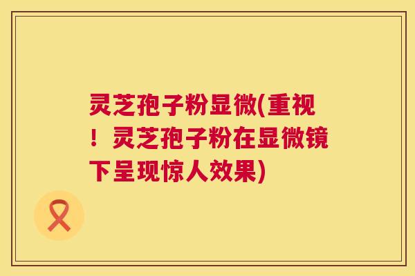 灵芝孢子粉显微(重视!灵芝孢子粉在显微镜下呈现惊人效果) 第1张 灵芝孢子粉显微(重视!灵芝孢子粉在显微镜下呈现惊人效果) 第1张