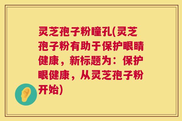 灵芝孢子粉瞳孔(灵芝孢子粉有助于保护眼睛健康,新标题为:保护眼健康,从灵芝孢子粉开始) 第1张 灵芝孢子粉瞳孔(灵芝孢子粉有助于保护眼睛健康,新标题为:保护眼健康,从灵芝孢子粉开始) 第1张